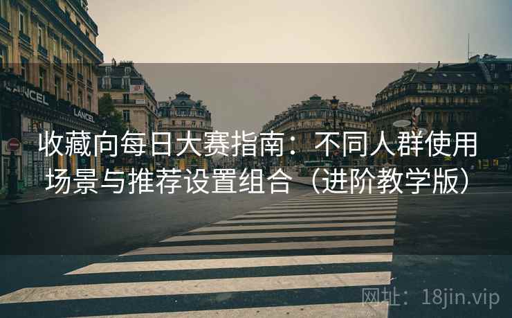 收藏向每日大赛指南：不同人群使用场景与推荐设置组合（进阶教学版）