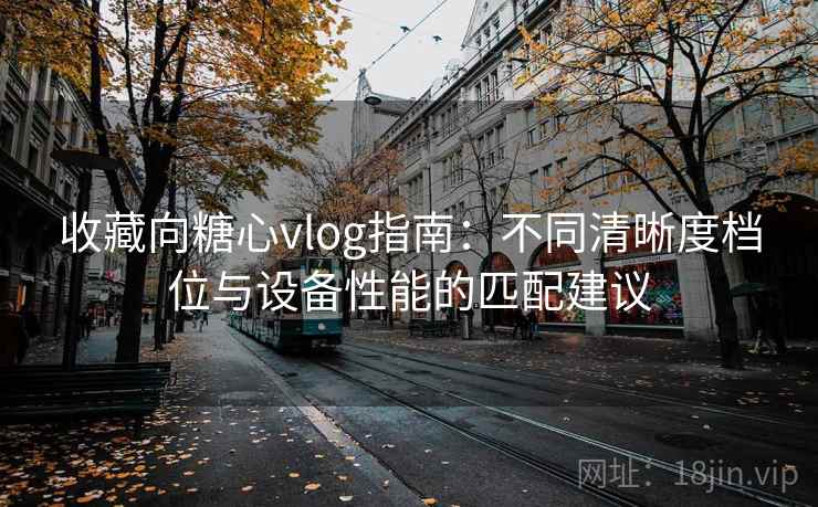 收藏向糖心vlog指南:不同清晰度档位与设备性能的匹配建议 收藏向糖心vlog指南:不同清晰度档位与设备性能的匹配建议