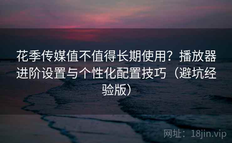 花季传媒值不值得长期使用？播放器进阶设置与个性化配置技巧（避坑经验版）