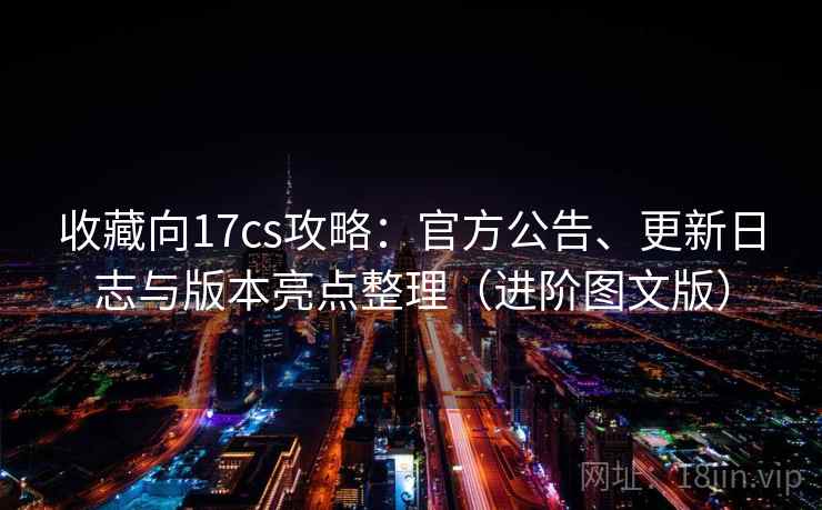 收藏向17cs攻略：官方公告、更新日志与版本亮点整理（进阶图文版）