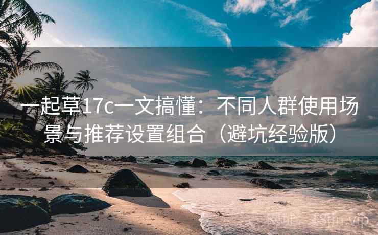 一起草17c一文搞懂：不同人群使用场景与推荐设置组合（避坑经验版）