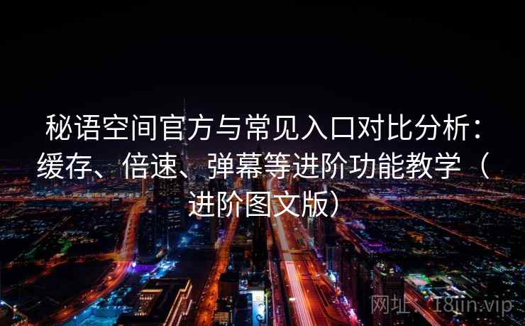 秘语空间官方与常见入口对比分析：缓存、倍速、弹幕等进阶功能教学（进阶图文版）