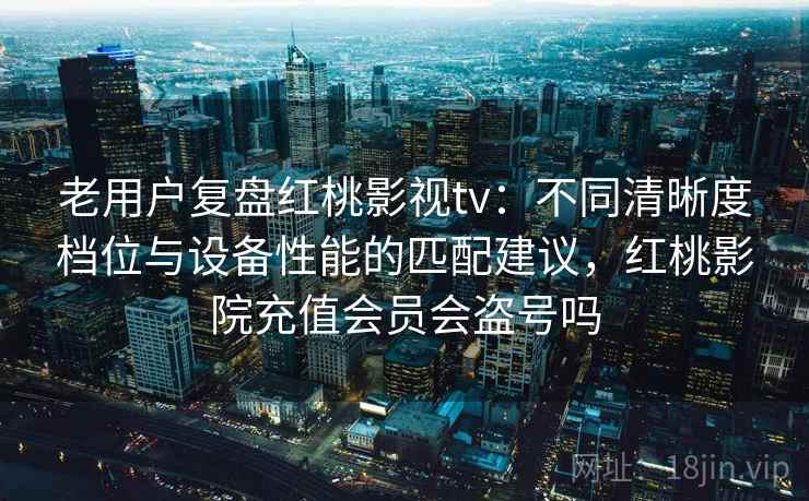 老用户复盘红桃影视tv：不同清晰度档位与设备性能的匹配建议，红桃影院充值会员会盗号吗