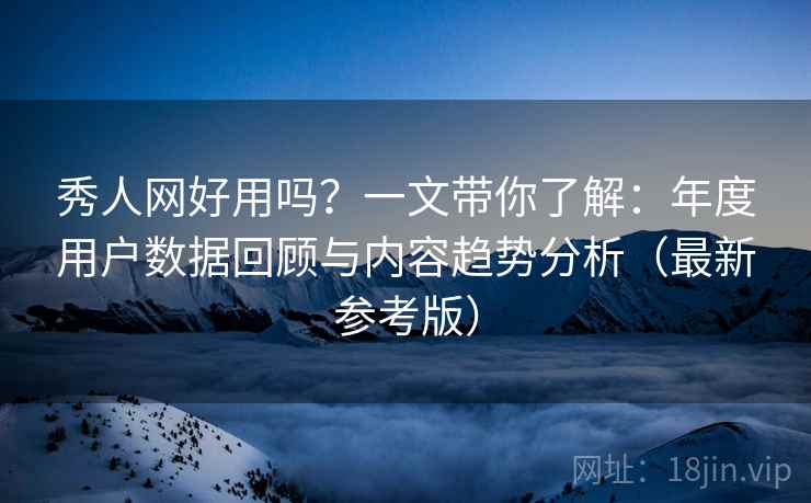 秀人网好用吗？一文带你了解：年度用户数据回顾与内容趋势分析（最新参考版）
