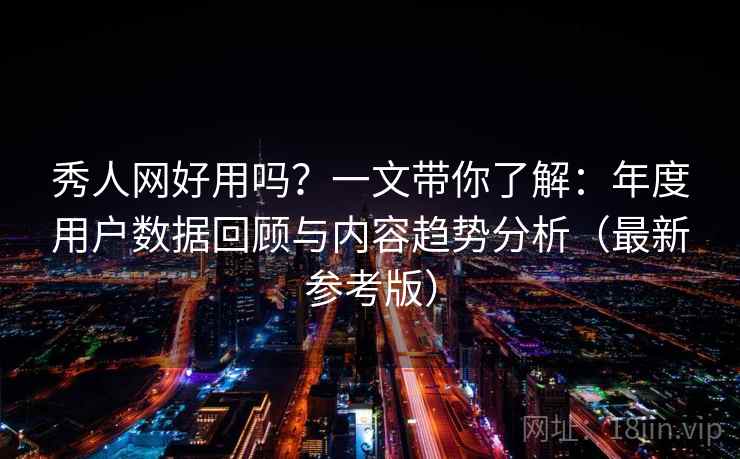 秀人网好用吗？一文带你了解：年度用户数据回顾与内容趋势分析（最新参考版）