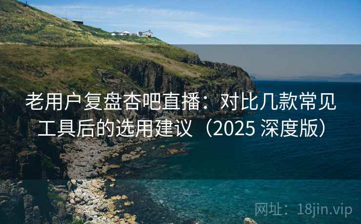 老用户复盘杏吧直播：对比几款常见工具后的选用建议（2025 深度版）