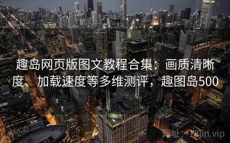 趣岛网页版图文教程合集：画质清晰度、加载速度等多维测评，趣图岛500