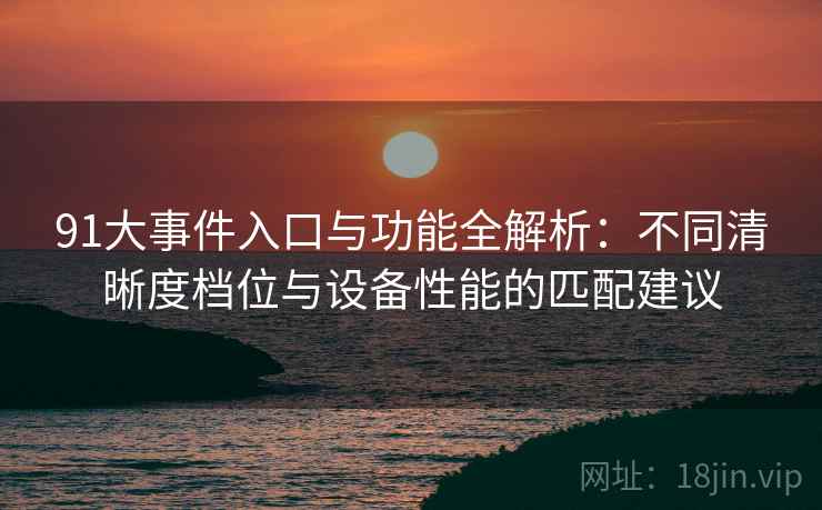 91大事件入口与功能全解析：不同清晰度档位与设备性能的匹配建议