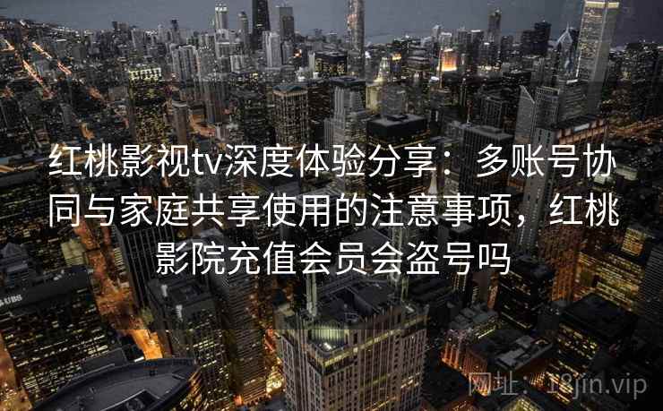 红桃影视tv深度体验分享：多账号协同与家庭共享使用的注意事项，红桃影院充值会员会盗号吗