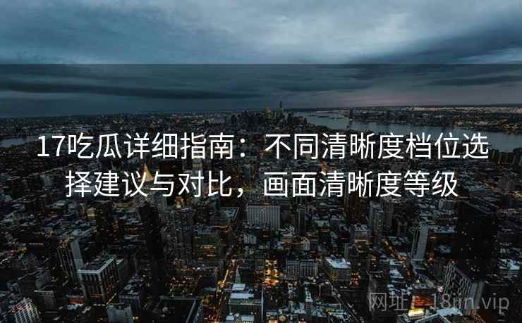 17吃瓜详细指南：不同清晰度档位选择建议与对比，画面清晰度等级
