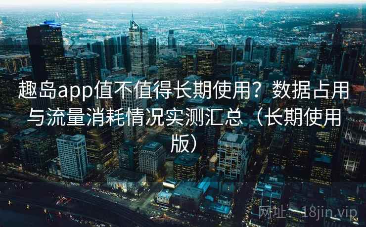 趣岛app值不值得长期使用？数据占用与流量消耗情况实测汇总（长期使用版）