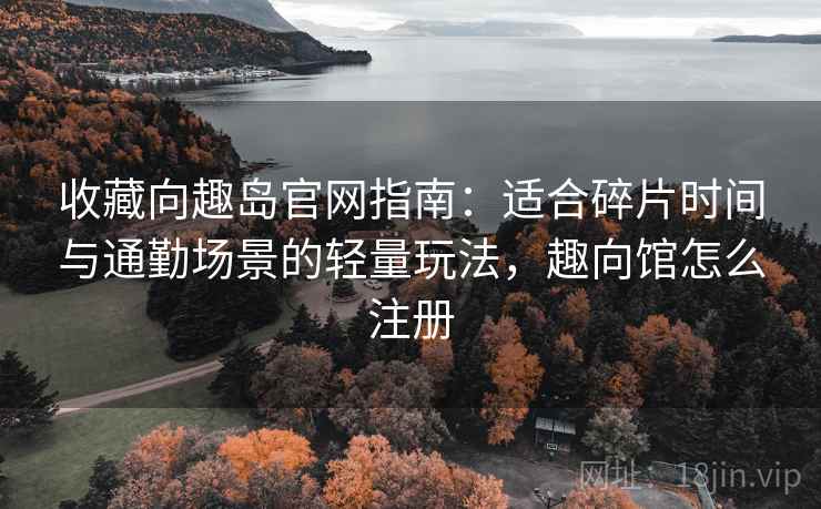 收藏向趣岛官网指南：适合碎片时间与通勤场景的轻量玩法，趣向馆怎么注册