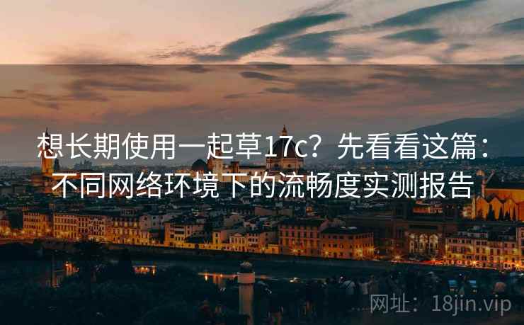 想长期使用一起草17c？先看看这篇：不同网络环境下的流畅度实测报告