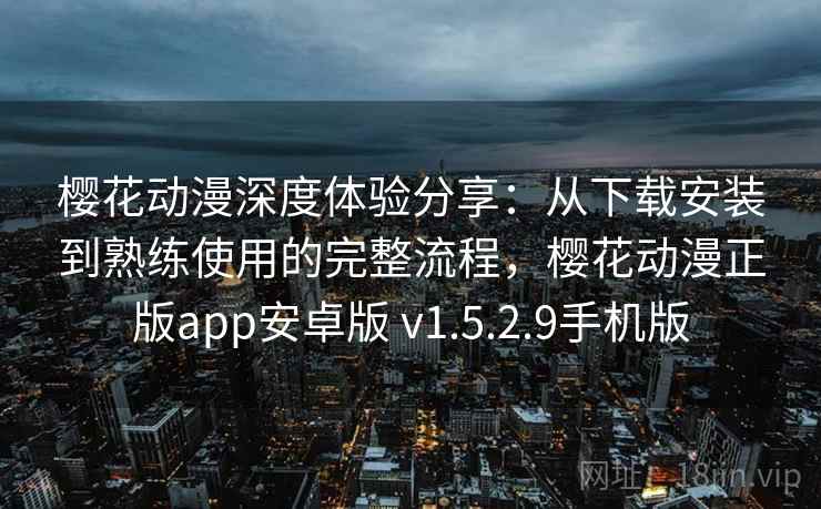 樱花动漫深度体验分享：从下载安装到熟练使用的完整流程，樱花动漫正版app安卓版 v1.5.2.9手机版