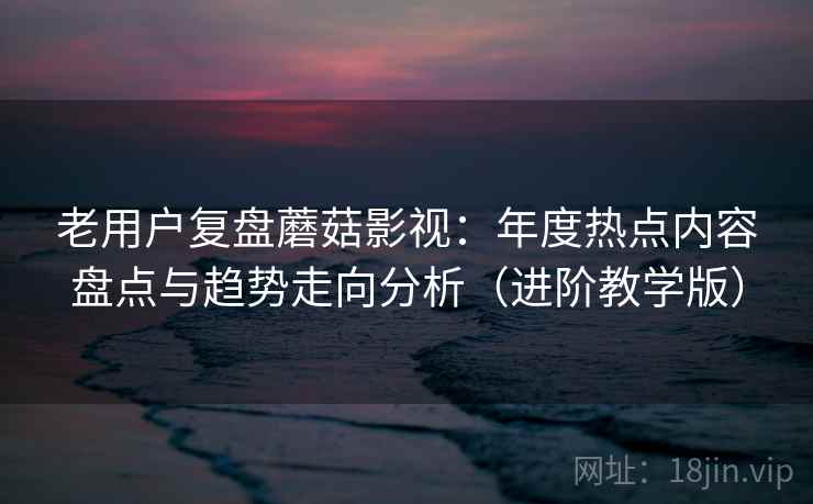 老用户复盘蘑菇影视：年度热点内容盘点与趋势走向分析（进阶教学版）
