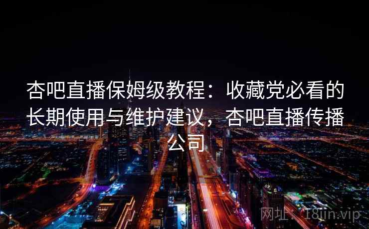 杏吧直播保姆级教程：收藏党必看的长期使用与维护建议，杏吧直播传播公司
