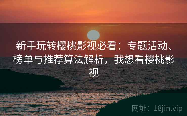 新手玩转樱桃影视必看：专题活动、榜单与推荐算法解析，我想看樱桃影视
