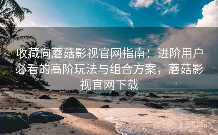 收藏向蘑菇影视官网指南：进阶用户必看的高阶玩法与组合方案，蘑菇影视官网下载