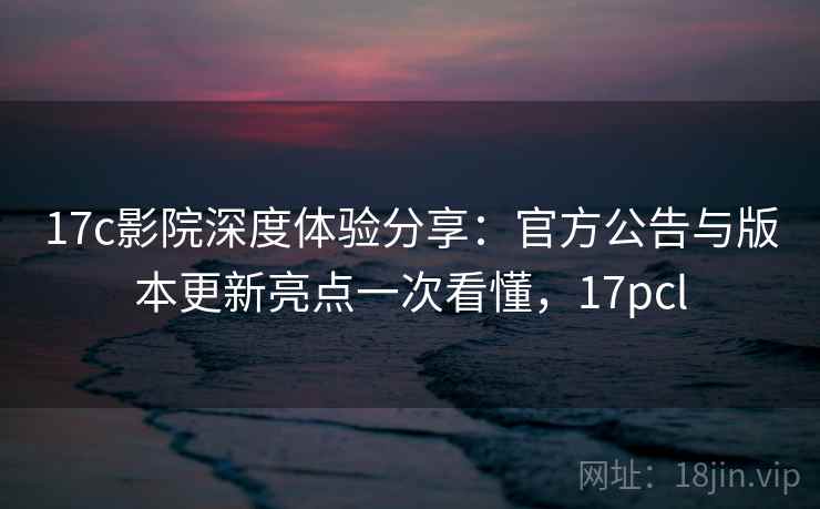 17c影院深度体验分享：官方公告与版本更新亮点一次看懂，17pcl