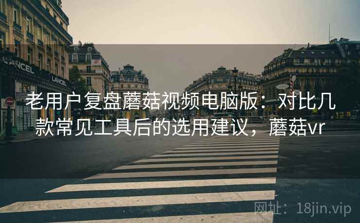 老用户复盘蘑菇视频电脑版：对比几款常见工具后的选用建议，蘑菇vr