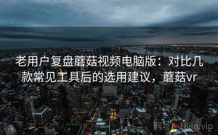 老用户复盘蘑菇视频电脑版：对比几款常见工具后的选用建议，蘑菇vr
