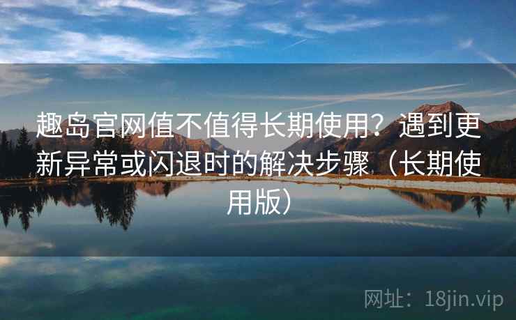 趣岛官网值不值得长期使用？遇到更新异常或闪退时的解决步骤（长期使用版）