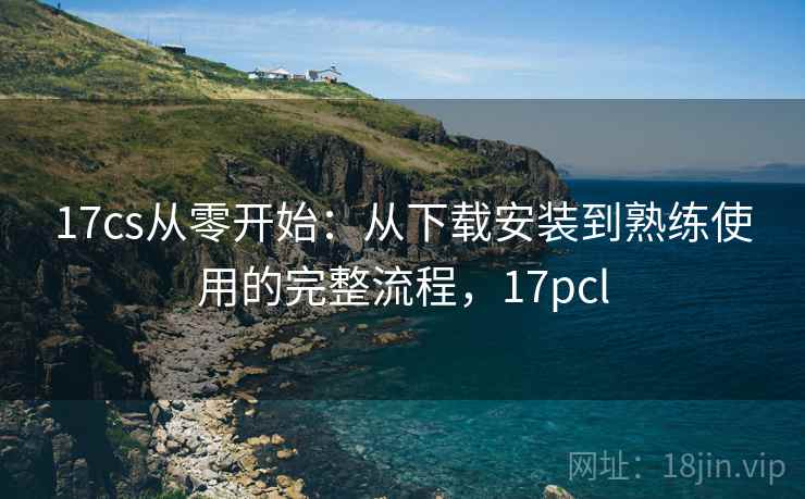 17cs从零开始：从下载安装到熟练使用的完整流程，17pcl