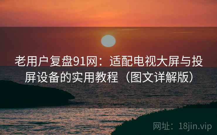 老用户复盘91网:适配电视大屏与投屏设备的实用教程(图文详解版) 老用户复盘91网:适配电视大屏与投屏设备的实用教程(图文详解版)
