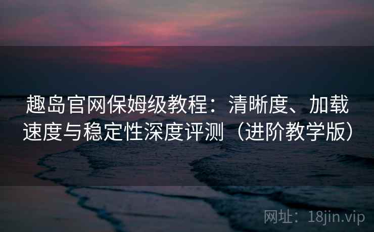 趣岛官网保姆级教程：清晰度、加载速度与稳定性深度评测（进阶教学版）