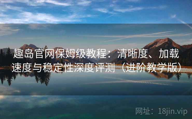 趣岛官网保姆级教程：清晰度、加载速度与稳定性深度评测（进阶教学版）