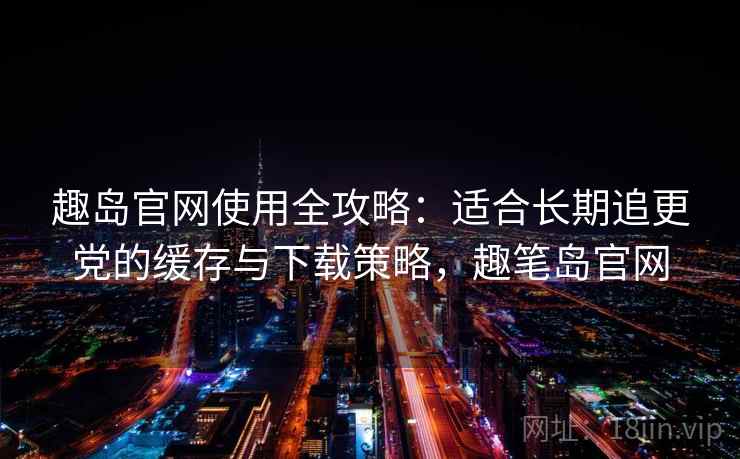 趣岛官网使用全攻略：适合长期追更党的缓存与下载策略，趣笔岛官网