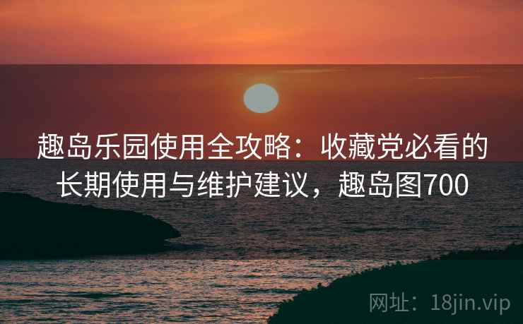 趣岛乐园使用全攻略：收藏党必看的长期使用与维护建议，趣岛图700