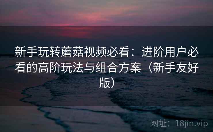 新手玩转蘑菇视频必看：进阶用户必看的高阶玩法与组合方案（新手友好版）