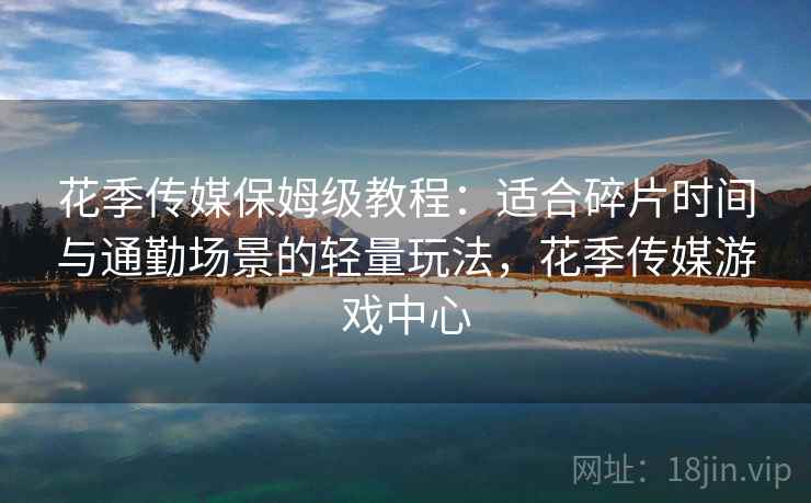 花季传媒保姆级教程：适合碎片时间与通勤场景的轻量玩法，花季传媒游戏中心