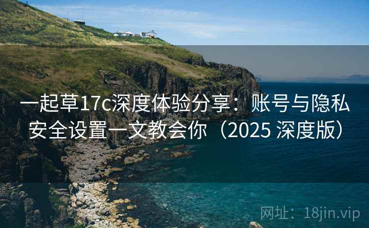 一起草17c深度体验分享：账号与隐私安全设置一文教会你（2025 深度版）