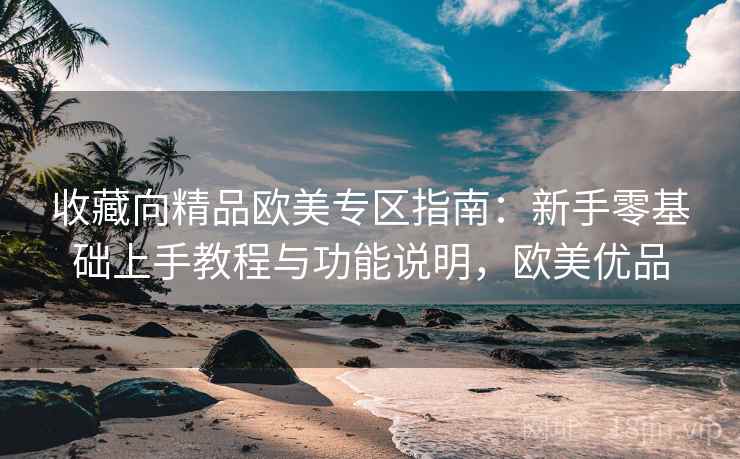 收藏向精品欧美专区指南:新手零基础上手教程与功能说明,欧美优品 收藏向精品欧美专区指南:新手零基础上手教程与功能说明,欧美优品
