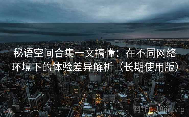 秘语空间合集一文搞懂:在不同网络环境下的体验差异解析(长期使用版) 秘语空间合集一文搞懂:在不同网络环境下的体验差异解析(长期使用版)