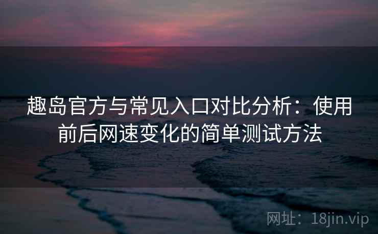 趣岛官方与常见入口对比分析：使用前后网速变化的简单测试方法