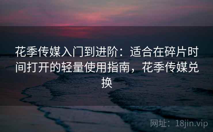 花季传媒入门到进阶：适合在碎片时间打开的轻量使用指南，花季传媒兑换