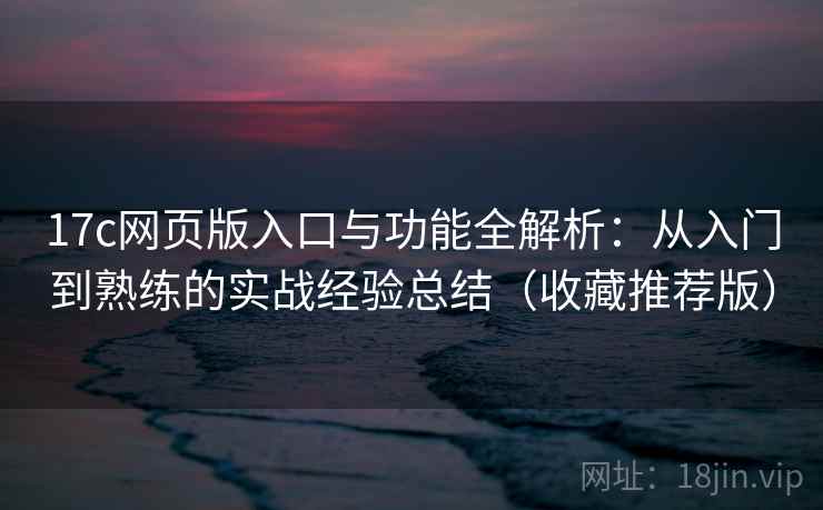 17c网页版入口与功能全解析：从入门到熟练的实战经验总结（收藏推荐版）