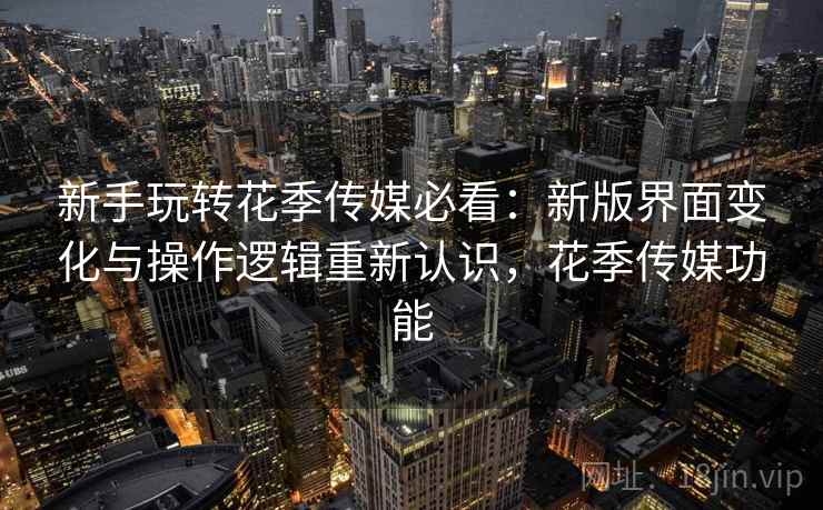 新手玩转花季传媒必看：新版界面变化与操作逻辑重新认识，花季传媒功能