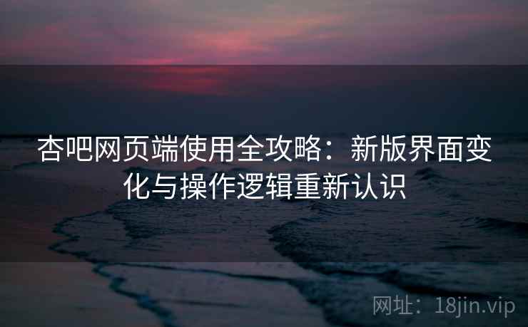 杏吧网页端使用全攻略:新版界面变化与操作逻辑重新认识 杏吧网页端使用全攻略:新版界面变化与操作逻辑重新认识
