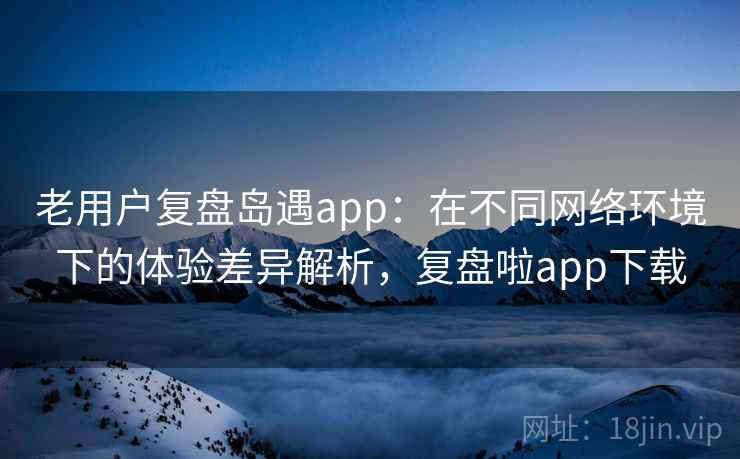 老用户复盘岛遇app:在不同网络环境下的体验差异解析,复盘啦app下载 老用户复盘岛遇app:在不同网络环境下的体验差异解析,复盘啦app下载
