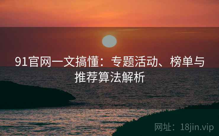 91官网一文搞懂：专题活动、榜单与推荐算法解析