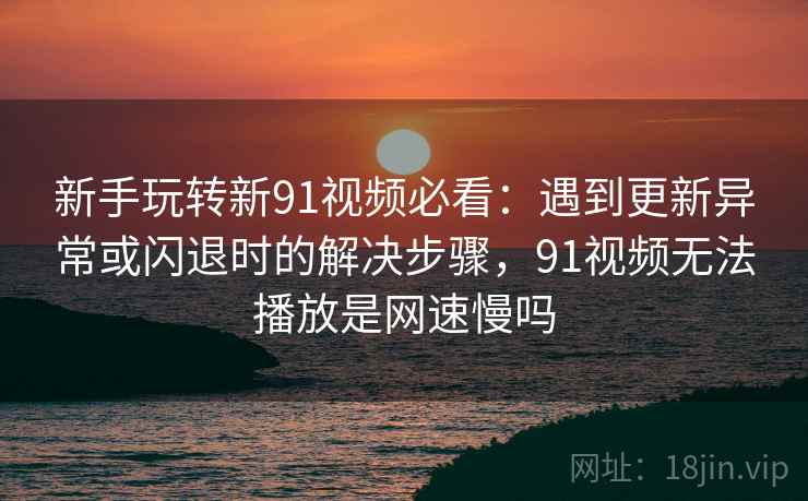 新手玩转新91视频必看:遇到更新异常或闪退时的解决步骤,91视频无法播放是网速慢吗 新手玩转新91视频必看:遇到更新异常或闪退时的解决步骤,91视频无法播放是网速慢吗