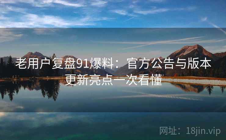 老用户复盘91爆料:官方公告与版本更新亮点一次看懂 老用户复盘91爆料:官方公告与版本更新亮点一次看懂