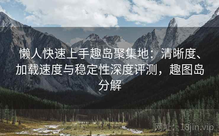 懒人快速上手趣岛聚集地:清晰度、加载速度与稳定性深度评测,趣图岛分解 懒人快速上手趣岛聚集地:清晰度、加载速度与稳定性深度评测,趣图岛分解