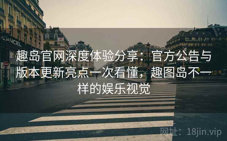 趣岛官网深度体验分享:官方公告与版本更新亮点一次看懂,趣图岛不一样的娱乐视觉 趣岛官网深度体验分享:官方公告与版本更新亮点一次看懂,趣图岛不一样的娱乐视觉