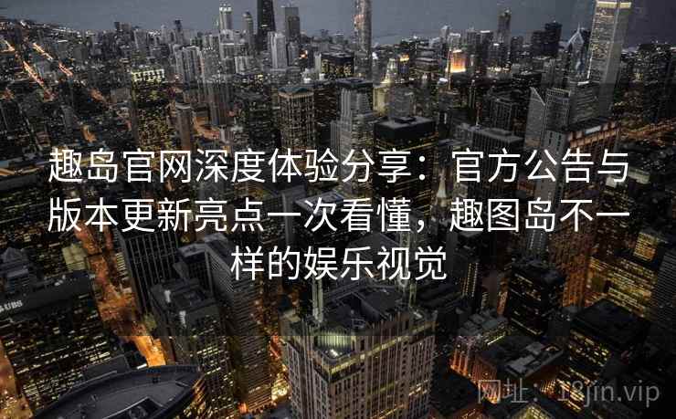 趣岛官网深度体验分享:官方公告与版本更新亮点一次看懂,趣图岛不一样的娱乐视觉 趣岛官网深度体验分享:官方公告与版本更新亮点一次看懂,趣图岛不一样的娱乐视觉