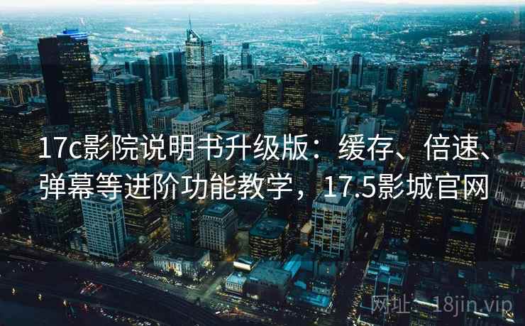 17c影院说明书升级版：缓存、倍速、弹幕等进阶功能教学，17.5影城官网